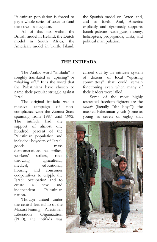 Palestinian population is forced to
pay a whole series of taxes to fund
their own subjugation

All of this fits within the
British model in Ireland, the Dutch
model in South Africa, the
American model in Turtle Island,

the Spanish model on Aztec land,
and so forth, And, America
explicitly and rigorously supports
Israeli policies: with guns, money,
helicopters, propaganda, tanks, and
political manipulation.

 

THE INTIFADA

‘The Arabic word “intifada” is
roughly translated as “uprising” or
“shaking off.” It is the word that
the Palestinians have chosen to
name their popular struggle against
Israel.
‘The original intifada was a
campaign of non-
compliance with the Zionist State
spanning from 1987 until 1992,
‘The intifada had the
support of almost one
hundred percent of the
Palestinian population and
included: boycotts of Israeli
goods, mass
demonstrations, tax strikes,

 

workers’ strikes, rock
throwing, agricultural,
medical, educational,

housing and consumer
cooperatives to cripple the
Israeli occupation and to
create anew and
independent Palestinian
nation.

‘Though united under
the central leadership of the
Marxistleaning Palestinian
Liberation Organization
(PLO), the intifada was

 
   
  
  
  
    
    

carried out by an intricate
of dozens of local “uprising
committees” that could remain

 

functioning even when many of
their leaders were jailed

Some of the most highly
respected freedom fighters are the
shebab (literally “the boys"): the
masked Palestinian youth (some as
young as seven or eight) that
